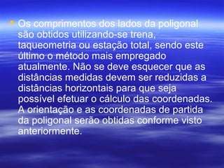 Os comprimentos dos lados da poligonal
são obtidos utilizando-se trena,
taqueometria ou estação total, sendo este
último o método mais empregado
atualmente. Não se deve esquecer que as
distâncias medidas devem ser reduzidas a
distâncias horizontais para que seja
possível efetuar o cálculo das coordenadas.
A orientação e as coordenadas de partida
da poligonal serão obtidas conforme visto
anteriormente.
 