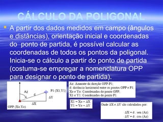 CÁLCULO DA POLIGONAL
 A partir dos dados medidos em campo (ângulos
e distâncias), orientação inicial e coordenadas
do ponto de partida, é possível calcular as
coordenadas de todos os pontos da poligonal.
Inicia-se o cálculo a partir do ponto de partida
(costuma-se empregar a nomenclatura OPP
para designar o ponto de partida).
 