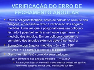 VERIFICAÇÃO DO ERRO DE
FECHAMENTO ANGULAR
 Para a poligonal fechada, antes de calcular o azimute das
direções, é necessário fazer a verificação dos ângulos
medidos. Uma vez que a poligonal forma um polígono
fechado é possível verificar se houve algum erro na
medição dos ângulos. Em um polígono qualquer, o
somatório dos ângulos externos deverá ser igual a:
 Somatório dos ângulos medidos = (n + 2) . 180º
– Onde “n” é o número de estações da poligonal
 O erro angular (ea) cometido será dado por:
– ea = Somatório dos ângulos medidos – (n+2).180º
 Para ângulos internos o somatório dos mesmos deverá ser igual ao
número de estações menos dois, multiplicado por 180º.
 