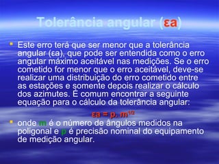 Tolerância angular (εa)
 Este erro terá que ser menor que a tolerância
angular (εa), que pode ser entendida como o erro
angular máximo aceitável nas medições. Se o erro
cometido for menor que o erro aceitável, deve-se
realizar uma distribuição do erro cometido entre
as estações e somente depois realizar o cálculo
dos azimutes. É comum encontrar a seguinte
equação para o cálculo da tolerância angular:
 onde m é o número de ângulos medidos na
poligonal e p é precisão nominal do equipamento
de medição angular.
εa = p. mεa = p. m1/21/2
 
