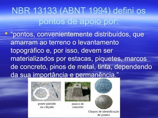 NBR 13133 (ABNT 1994) defini os
pontos de apoio por:
 “pontos, convenientemente distribuídos, que
amarram ao terreno o levantamento
topográfico e, por isso, devem ser
materializados por estacas, piquetes, marcos
de concreto, pinos de metal, tinta, dependendo
da sua importância e permanência.”
 