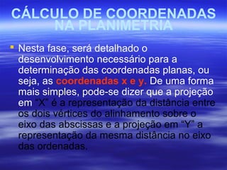 CÁLCULO DE COORDENADAS
NA PLANIMETRIA
 Nesta fase, será detalhado o
desenvolvimento necessário para a
determinação das coordenadas planas, ou
seja, as coordenadas x e y. De uma forma
mais simples, pode-se dizer que a projeção
em “X” é a representação da distância entre
os dois vértices do alinhamento sobre o
eixo das abscissas e a projeção em “Y” a
representação da mesma distância no eixo
das ordenadas.
 