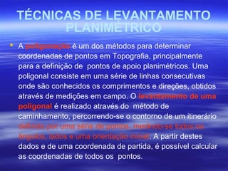 TÉCNICAS DE LEVANTAMENTO
PLANIMÉTRICO
 A poligonação é um dos métodos para determinar
coordenadas de pontos em Topografia, principalmente
para a definição de pontos de apoio planimétricos. Uma
poligonal consiste em uma série de linhas consecutivas
onde são conhecidos os comprimentos e direções, obtidos
através de medições em campo. O levantamento de uma
poligonal é realizado através do método de
caminhamento, percorrendo-se o contorno de um itinerário
definido por uma série de pontos, medindo-se todos os
ângulos, lados e uma orientação inicial. A partir destes
dados e de uma coordenada de partida, é possível calcular
as coordenadas de todos os pontos.
 