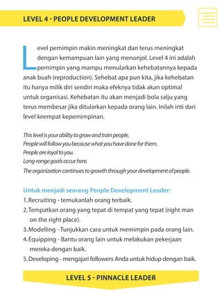 L
evel pemimpin makin meningkat dan terus meningkat
dengan kemampuan lain yang menonjol. Level 4 ini adalah
pemimpin yang mampu menularkan kehebatannya kepada
anak buah (reproduction). Sehebat apa pun kita, jika kehebatan
itu hanya milik diri sendiri maka efeknya tidak akan optimal
untuk organisasi. Kehebatan itu akan menjadi bola salju yang
terus membesar jika ditularkan kepada orang lain. Inilah inti dari
level keempat kepemimpinan.
Thislevelisyourabilitytogrowandtrainpeople.
Peoplewillfollowyoubecausewhatyouhavedoneforthem.
Peopleareloyaltoyou.
Long-rangegoalsoccurhere.
Theorganizationcontinuestogrowththroughyourdevelopmentofpeople.
Untuk menjadi seorang People Development Leader:
1.	Recruiting - temukanlah orang terbaik.
2.	Tempatkan orang yang tepat di tempat yang tepat (right man 	
	 on the right place).
3.	Modelling - Tunjukkan cara untuk memimpin pada orang lain.
4.	Equipping - Bantu orang lain untuk melakukan pekerjaan 				
	 mereka dengan baik.
5.	Developing - mengajari followers Anda untuk hidup dengan baik.
LEVEL 4 - People Development Leader
LEVEL 5 - Pinnacle Leader
 