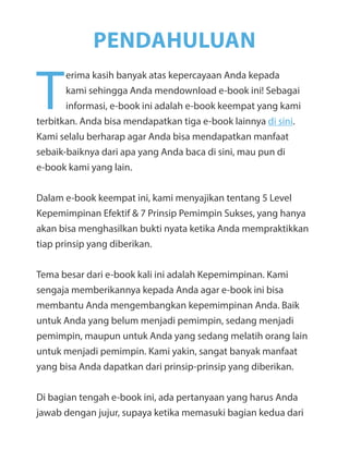 T
erima kasih banyak atas kepercayaan Anda kepada
kami sehingga Anda mendownload e-book ini! Sebagai
informasi, e-book ini adalah e-book keempat yang kami
terbitkan. Anda bisa mendapatkan tiga e-book lainnya di sini.
Kami selalu berharap agar Anda bisa mendapatkan manfaat
sebaik-baiknya dari apa yang Anda baca di sini, mau pun di
e-book kami yang lain.
Dalam e-book keempat ini, kami menyajikan tentang 5 Level
Kepemimpinan Efektif & 7 Prinsip Pemimpin Sukses, yang hanya
akan bisa menghasilkan bukti nyata ketika Anda mempraktikkan
tiap prinsip yang diberikan.
Tema besar dari e-book kali ini adalah Kepemimpinan. Kami
sengaja memberikannya kepada Anda agar e-book ini bisa
membantu Anda mengembangkan kepemimpinan Anda. Baik
untuk Anda yang belum menjadi pemimpin, sedang menjadi
pemimpin, maupun untuk Anda yang sedang melatih orang lain
untuk menjadi pemimpin. Kami yakin, sangat banyak manfaat
yang bisa Anda dapatkan dari prinsip-prinsip yang diberikan.
Di bagian tengah e-book ini, ada pertanyaan yang harus Anda
jawab dengan jujur, supaya ketika memasuki bagian kedua dari
PENDAHULUAN
 