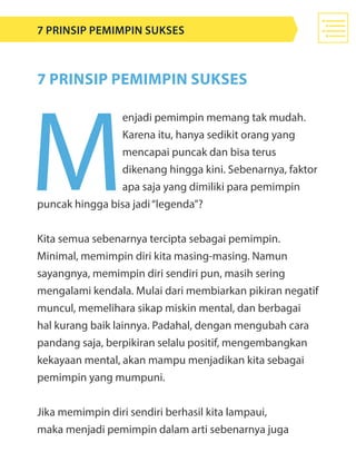 M
enjadi pemimpin memang tak mudah.
Karena itu, hanya sedikit orang yang
mencapai puncak dan bisa terus
dikenang hingga kini. Sebenarnya, faktor
apa saja yang dimiliki para pemimpin
puncak hingga bisa jadi“legenda”?
Kita semua sebenarnya tercipta sebagai pemimpin.
Minimal, memimpin diri kita masing-masing. Namun
sayangnya, memimpin diri sendiri pun, masih sering
mengalami kendala. Mulai dari membiarkan pikiran negatif
muncul, memelihara sikap miskin mental, dan berbagai
hal kurang baik lainnya. Padahal, dengan mengubah cara
pandang saja, berpikiran selalu positif, mengembangkan
kekayaan mental, akan mampu menjadikan kita sebagai
pemimpin yang mumpuni.
Jika memimpin diri sendiri berhasil kita lampaui,
maka menjadi pemimpin dalam arti sebenarnya juga
7 Prinsip PEMIMPIN SUKSES
7 Prinsip Pemimpin Sukses
 