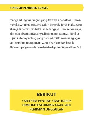 mengandung tantangan yang tak kalah hebatnya. Hanya
mereka yang mampu, mau, dan bersedia terus maju, yang
akan jadi pemimpin hebat di bidangnya. Dan, sebenarnya,
kita pun bisa mencapainya. Bagaimana caranya? Berikut
tujuh kriteria penting yang harus dimiliki seseorang agar
jadi pemimpin unggulan, yang disarikan dari Paul B.
ThorntonyangmenulisbukuLeadership:BestAdviceIEverGot.
Berikut
7 kriteria pentingyang harus
dimiliki seseorang agar jadi
pemimpin unggulan
7 Prinsip Pemimpin Sukses
 
