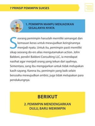 S
eorang pemimpin haruslah memiliki semangat dan
kemauan keras untuk mewujudkan keinginannya
menjadi nyata. Untuk itu, pemimpin pasti memiliki
sikap seorang do-ers alias mengutamakan action. John
Baldoni, pendiri Baldoni Consulting LLC, ia mendapat
nasihat agar menjadi orang yang tekun dari ayahnya.
Sementara, sang ibu mengajarkan untuk tidak melupakan
kasih sayang. Karena itu, pemimpin yang baik selain
berusaha mewujudkan ambisi, juga tidak melupakan para
pendukungnya.
1. Pemimpin mampu menjadikan
	 segalanya nyata
Berikut
2. Pemimpin mendengarkan
dulu, baru memimpin
7 Prinsip Pemimpin Sukses
 