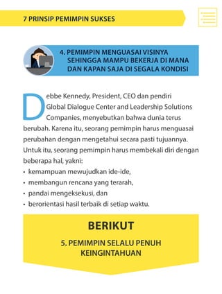 D
ebbe Kennedy, President, CEO dan pendiri
Global Dialogue Center and Leadership Solutions
Companies, menyebutkan bahwa dunia terus
berubah. Karena itu, seorang pemimpin harus menguasai
perubahan dengan mengetahui secara pasti tujuannya.
Untuk itu, seorang pemimpin harus membekali diri dengan
beberapa hal, yakni:
•	 kemampuan mewujudkan ide-ide,
•	 membangun rencana yang terarah,
•	 pandai mengeksekusi, dan
•	 berorientasi hasil terbaik di setiap waktu.
4. Pemimpin menguasai visinya
sehingga mampu bekerja di mana
dan kapan saja di segala kondisi
Berikut
5. pemimpin selalu penuh
keingintahuan
7 Prinsip Pemimpin Sukses
 