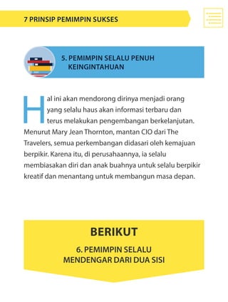 H
al ini akan mendorong dirinya menjadi orang
yang selalu haus akan informasi terbaru dan
terus melakukan pengembangan berkelanjutan.
Menurut Mary Jean Thornton, mantan CIO dari The
Travelers, semua perkembangan didasari oleh kemajuan
berpikir. Karena itu, di perusahaannya, ia selalu
membiasakan diri dan anak buahnya untuk selalu berpikir
kreatif dan menantang untuk membangun masa depan.
5. Pemimpin selalu penuh 							
	 keingintahuan
Berikut
6. pemimpin selalu
mendengar dari dua sisi
7 Prinsip Pemimpin Sukses
 