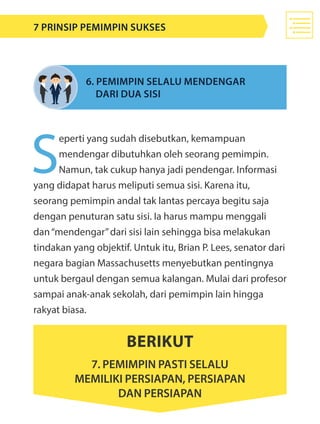 S
eperti yang sudah disebutkan, kemampuan
mendengar dibutuhkan oleh seorang pemimpin.
Namun, tak cukup hanya jadi pendengar. Informasi
yang didapat harus meliputi semua sisi. Karena itu,
seorang pemimpin andal tak lantas percaya begitu saja
dengan penuturan satu sisi. Ia harus mampu menggali
dan“mendengar”dari sisi lain sehingga bisa melakukan
tindakan yang objektif. Untuk itu, Brian P. Lees, senator dari
negara bagian Massachusetts menyebutkan pentingnya
untuk bergaul dengan semua kalangan. Mulai dari profesor
sampai anak-anak sekolah, dari pemimpin lain hingga
rakyat biasa.
6. Pemimpin selalu mendengar 			
	 dari dua sisi
Berikut
7. pemimpin pasti selalu
memiliki persiapan, persiapan
dan persiapan
7 Prinsip Pemimpin Sukses
 