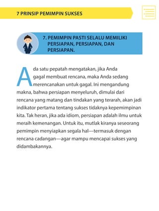 A
da satu pepatah mengatakan, jika Anda
gagal membuat rencana, maka Anda sedang
merencanakan untuk gagal. Ini mengandung
makna, bahwa persiapan menyeluruh, dimulai dari
rencana yang matang dan tindakan yang terarah, akan jadi
indikator pertama tentang sukses tidaknya kepemimpinan
kita. Tak heran, jika ada idiom, persiapan adalah ilmu untuk
meraih kemenangan. Untuk itu, mutlak kiranya seseorang
pemimpin menyiapkan segala hal—termasuk dengan
rencana cadangan—agar mampu mencapai sukses yang
didambakannya.
7. Pemimpin pasti selalu memiliki 	
	 persiapan, persiapan, dan 					
	 persiapan.
7 Prinsip Pemimpin Sukses
 