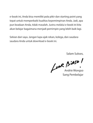 e-book ini, Anda bisa memiliki pola pikir dan starting point yang
tepat untuk memperbaiki kualitas kepemimpinan Anda. Jadi, apa
pun keadaan Anda, tidak masalah. Justru melalui e-book ini kita
akan belajar bagaimana menjadi pemimpin yang lebih baik lagi.
Sekian dari saya. Jangan lupa ajak rekan, kolega, dan saudara-
saudara Anda untuk download e-book ini.
Salam Sukses,
Andrie Wongso
Sang Pembelajar
 