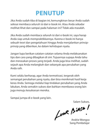 Jika Anda sudah tiba di bagian ini, kemungkinan besar Anda sudah
selesai membaca seluruh isi dari e-book ini. Atau Anda sekadar
melihat-lihat dan sampai pada halaman ini? Tidak ada masalah.
Jika Anda sudah membaca seluruh isi dari e-book ini, saya harap
Anda siap untuk mempraktikkannya. Karena e-book ini hanya
sebuah teori dan pengetahuan hingga Anda menjalankan prinsip-
prinsip yang diberikan, ke dalam kehidupan nyata.
Jangan lupa berikan catatan-catatan selama Anda melaksanakan
tips dan cara yang dibagikan di sini. Tujuannya supaya Anda tahu
dan merasakan proses yang terjadi. Anda juga bisa melihat, sudah
sejauh apa Anda melangkah dan sebanyak apa perubahan yang
Anda raih.
Kami selalu berharap, agar Anda termotivasi, tergerak oleh
semangat perubahan yang nyata, dan bisa menikmati hasil kerja
keras Anda. Semoga melalui tiap tindakan perubahan yang Anda
lakukan, Anda semakin sukses dan bahkan membawa orang lain
juga menuju kesuksesan mereka.
Sampai jumpa di e-book yang lain.
Salam Sukses,
Andrie Wongso
Sang Pembelajar
PENUTUP
 