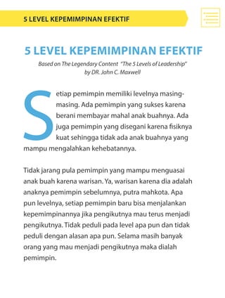 S
etiap pemimpin memiliki levelnya masing-
masing. Ada pemimpin yang sukses karena
berani membayar mahal anak buahnya. Ada
juga pemimpin yang disegani karena fisiknya
kuat sehingga tidak ada anak buahnya yang
mampu mengalahkan kehebatannya.
Tidak jarang pula pemimpin yang mampu menguasai
anak buah karena warisan. Ya, warisan karena dia adalah
anaknya pemimpin sebelumnya, putra mahkota. Apa
pun levelnya, setiap pemimpin baru bisa menjalankan
kepemimpinannya jika pengikutnya mau terus menjadi
pengikutnya. Tidak peduli pada level apa pun dan tidak
peduli dengan alasan apa pun. Selama masih banyak
orang yang mau menjadi pengikutnya maka dialah
pemimpin.
5 Level Kepemimpinan Efektif
5 level kepemimpinan efektif
Based on The Legendary Content “The 5 Levels of Leadership”
by DR. John C. Maxwell
 