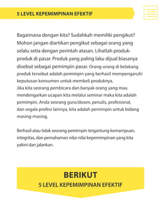 Bagaimana dengan kita? Sudahkah memiliki pengikut?
Mohon jangan diartikan pengikut sebagai orang yang
selalu setia dengan perintah atasan. Lihatlah produk-
produk di pasar. Produk yang paling laku dijual biasanya
disebut sebagai pemimpin pasar. Orang-orang di belakang
produk tersebut adalah pemimpin yang berhasil mempengaruhi
keputusan konsumen untuk membeli produknya.
Jika kita seorang pembicara dan banyak orang yang mau
mendengarkan ucapan kita melalui seminar maka kita adalah
pemimpin. Anda seorang guru/dosen, penulis, profesional,
dan segala profesi lainnya, kita adalah pemimpin untuk bidang
masing-masing.
Berhasil atau tidak seorang pemimpin tergantung kemampuan,
integritas, dan pemahaman nilai-nilai kepemimpinan yang kita
yakini dan jalankan.
5 level kepemimpinan efektif
Berikut
5 Level Kepemimpinan Efektif
 