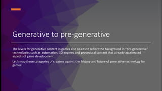 Generative to pre-generative
The levels for generative content in games also needs to reflect the background in “pre-generative”
technologies such as automation, 3D engines and procedural content that already accelerated
aspects of game development.
Let’s map these categories of creators against the history and future of generative technology for
games:
 