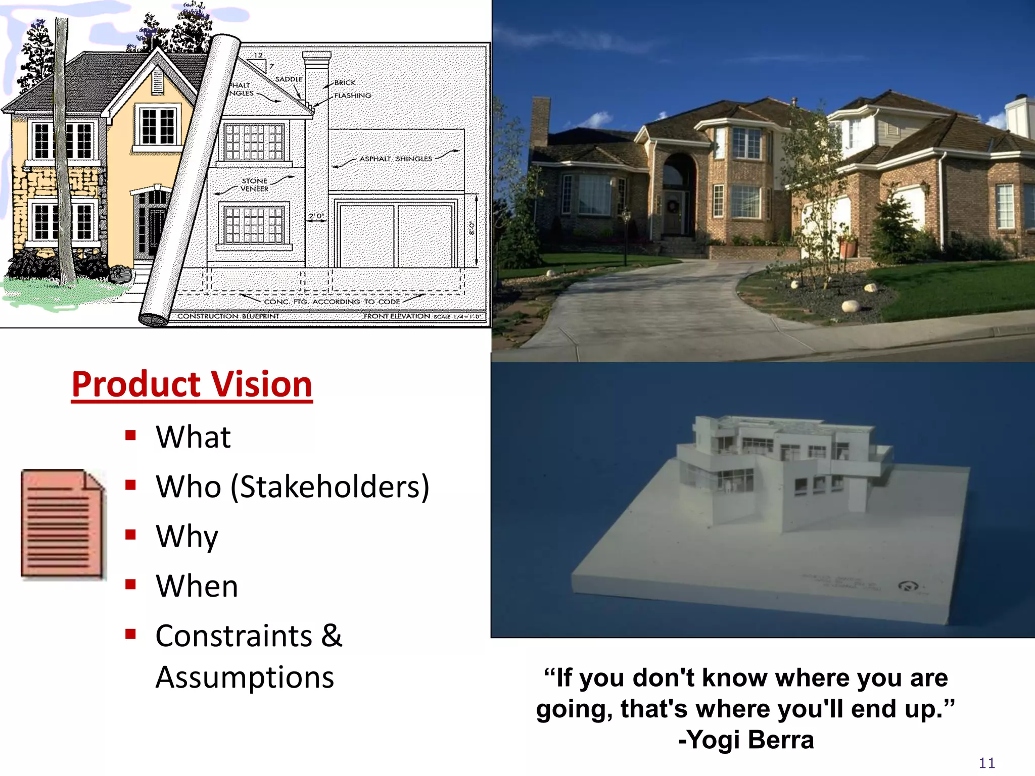 Product Vision
     What
     Who (Stakeholders)
     Why
     When
     Constraints &
      Assumptions          “If you don't know where you are
                           going, that's where you'll end up.”
                                       -Yogi Berra
                                                                 11
 