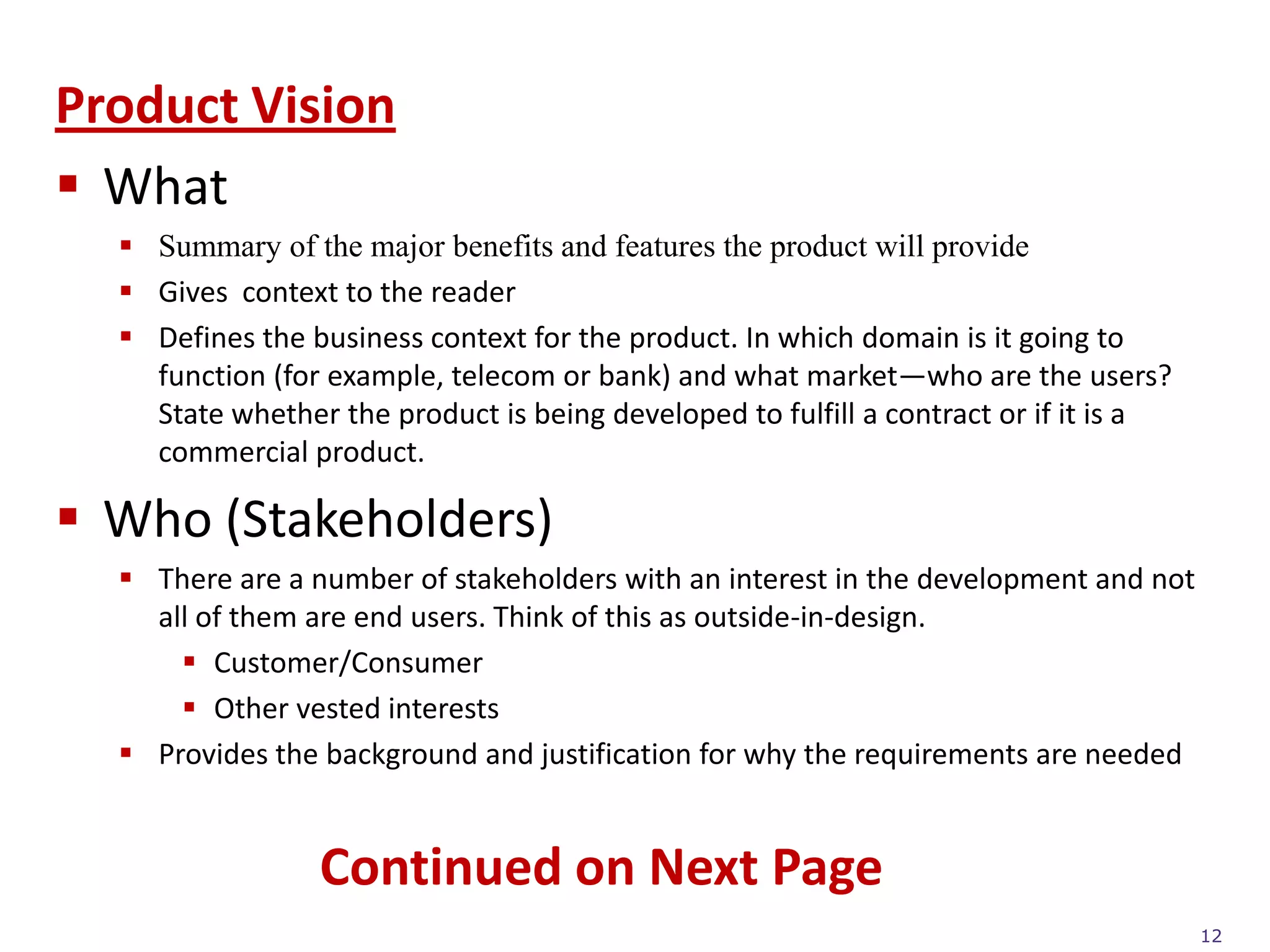 Product Vision
 What
   Summary of the major benefits and features the product will provide
   Gives context to the reader
   Defines the business context for the product. In which domain is it going to
    function (for example, telecom or bank) and what market—who are the users?
    State whether the product is being developed to fulfill a contract or if it is a
    commercial product.

 Who (Stakeholders)
   There are a number of stakeholders with an interest in the development and not
    all of them are end users. Think of this as outside-in-design.
       Customer/Consumer
       Other vested interests
   Provides the background and justification for why the requirements are needed


                 Continued on Next Page
                                                                                       12
 