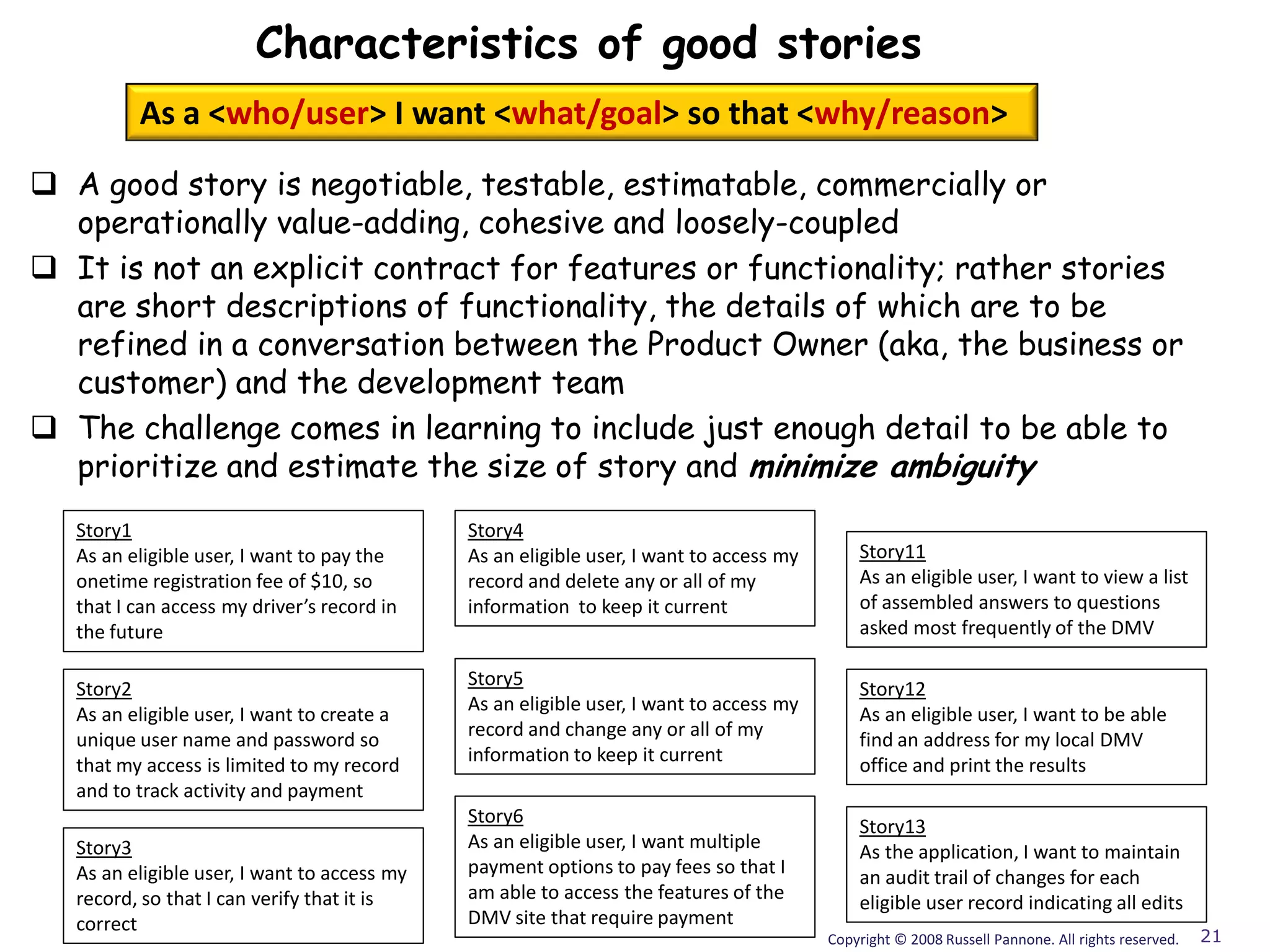 Characteristics of good stories
          As a <who/user> I want <what/goal> so that <why/reason>

 A good story is negotiable, testable, estimatable, commercially or
  operationally value-adding, cohesive and loosely-coupled
 It is not an explicit contract for features or functionality; rather stories
  are short descriptions of functionality, the details of which are to be
  refined in a conversation between the Product Owner (aka, the business or
  customer) and the development team
 The challenge comes in learning to include just enough detail to be able to
  prioritize and estimate the size of story and minimize ambiguity
   Story1                                     Story4
   As an eligible user, I want to pay the     As an eligible user, I want to access my       Story11
   onetime registration fee of $10, so        record and delete any or all of my             As an eligible user, I want to view a list
   that I can access my driver’s record in    information to keep it current                 of assembled answers to questions
   the future                                                                                asked most frequently of the DMV

                                              Story5
   Story2                                                                                    Story12
                                              As an eligible user, I want to access my
   As an eligible user, I want to create a                                                   As an eligible user, I want to be able
                                              record and change any or all of my
   unique user name and password so                                                          find an address for my local DMV
                                              information to keep it current
   that my access is limited to my record                                                    office and print the results
   and to track activity and payment
                                              Story6                                         Story13
   Story3                                     As an eligible user, I want multiple           As the application, I want to maintain
   As an eligible user, I want to access my   payment options to pay fees so that I          an audit trail of changes for each
   record, so that I can verify that it is    am able to access the features of the          eligible user record indicating all edits
   correct                                    DMV site that require payment
                                                                                         Copyright © 2008 Russell Pannone. All rights reserved.   21
 
