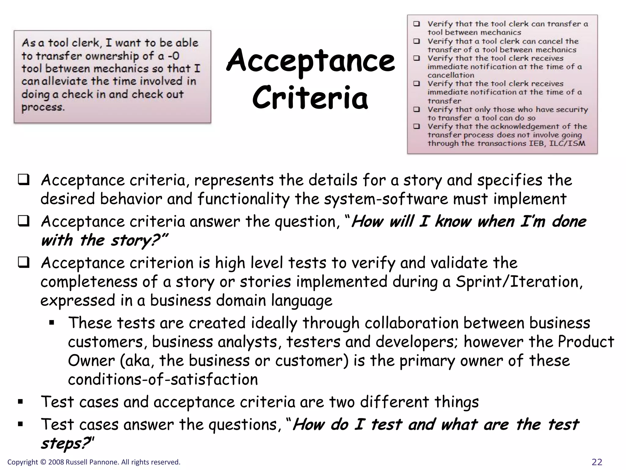 Acceptance
                                                          Criteria

   Acceptance criteria, represents the details for a story and specifies the
    desired behavior and functionality the system-software must implement
   Acceptance criteria answer the question, “How will I know when I’m done
          with the story?”
   Acceptance criterion is high level tests to verify and validate the
    completeness of a story or stories implemented during a Sprint/Iteration,
    expressed in a business domain language
      These tests are created ideally through collaboration between business
       customers, business analysts, testers and developers; however the Product
       Owner (aka, the business or customer) is the primary owner of these
       conditions-of-satisfaction
   Test cases and acceptance criteria are two different things
   Test cases answer the questions, “How do I test and what are the test
    steps?”
Copyright © 2008 Russell Pannone. All rights reserved.                          22
 