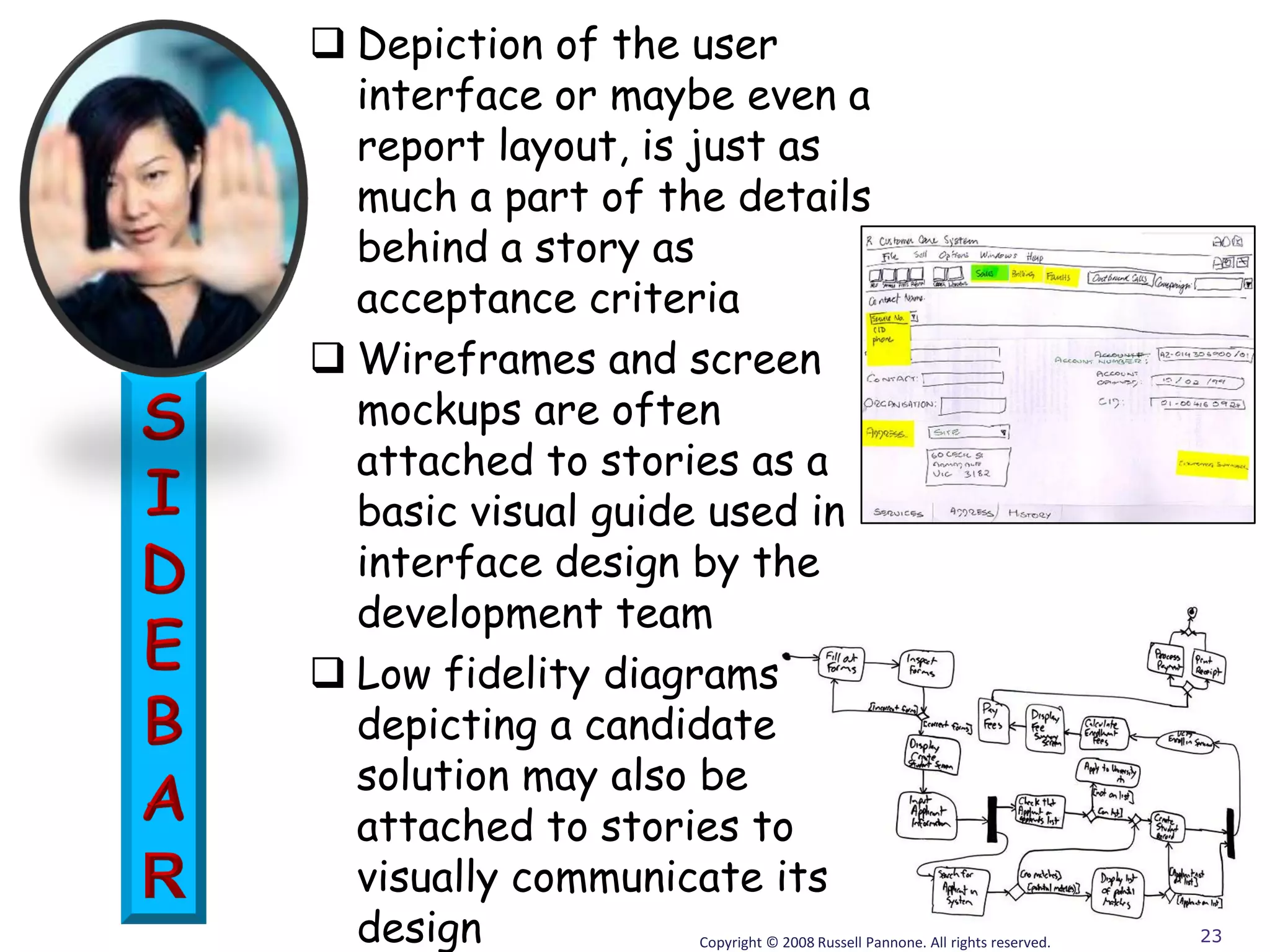  Depiction of the user
  interface or maybe even a
  report layout, is just as
  much a part of the details
  behind a story as
  acceptance criteria
 Wireframes and screen
  mockups are often
  attached to stories as a
  basic visual guide used in
  interface design by the
  development team
 Low fidelity diagrams
  depicting a candidate
  solution may also be
  attached to stories to
  visually communicate its
  design           Copyright © 2008 Russell Pannone. All rights reserved.   23
 