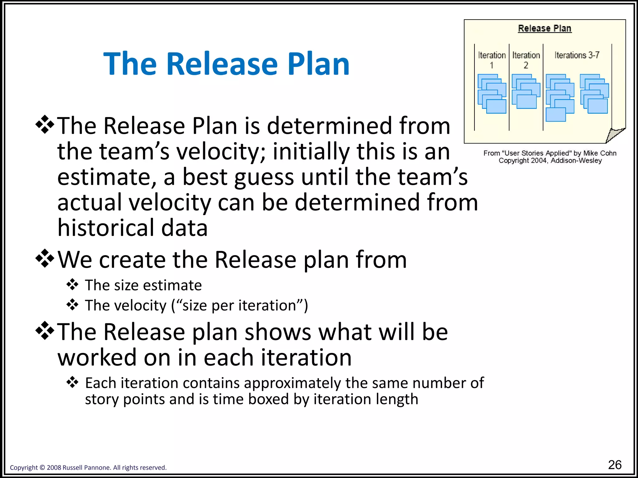 The Release Plan
       The Release Plan is determined from
        the team’s velocity; initially this is an
        estimate, a best guess until the team’s
        actual velocity can be determined from
        historical data
       We create the Release plan from
                   The size estimate
                   The velocity (“size per iteration”)
       The Release plan shows what will be
        worked on in each iteration
                   Each iteration contains approximately the same number of
                    story points and is time boxed by iteration length


Copyright © 2008 Russell Pannone. All rights reserved.                         26
 