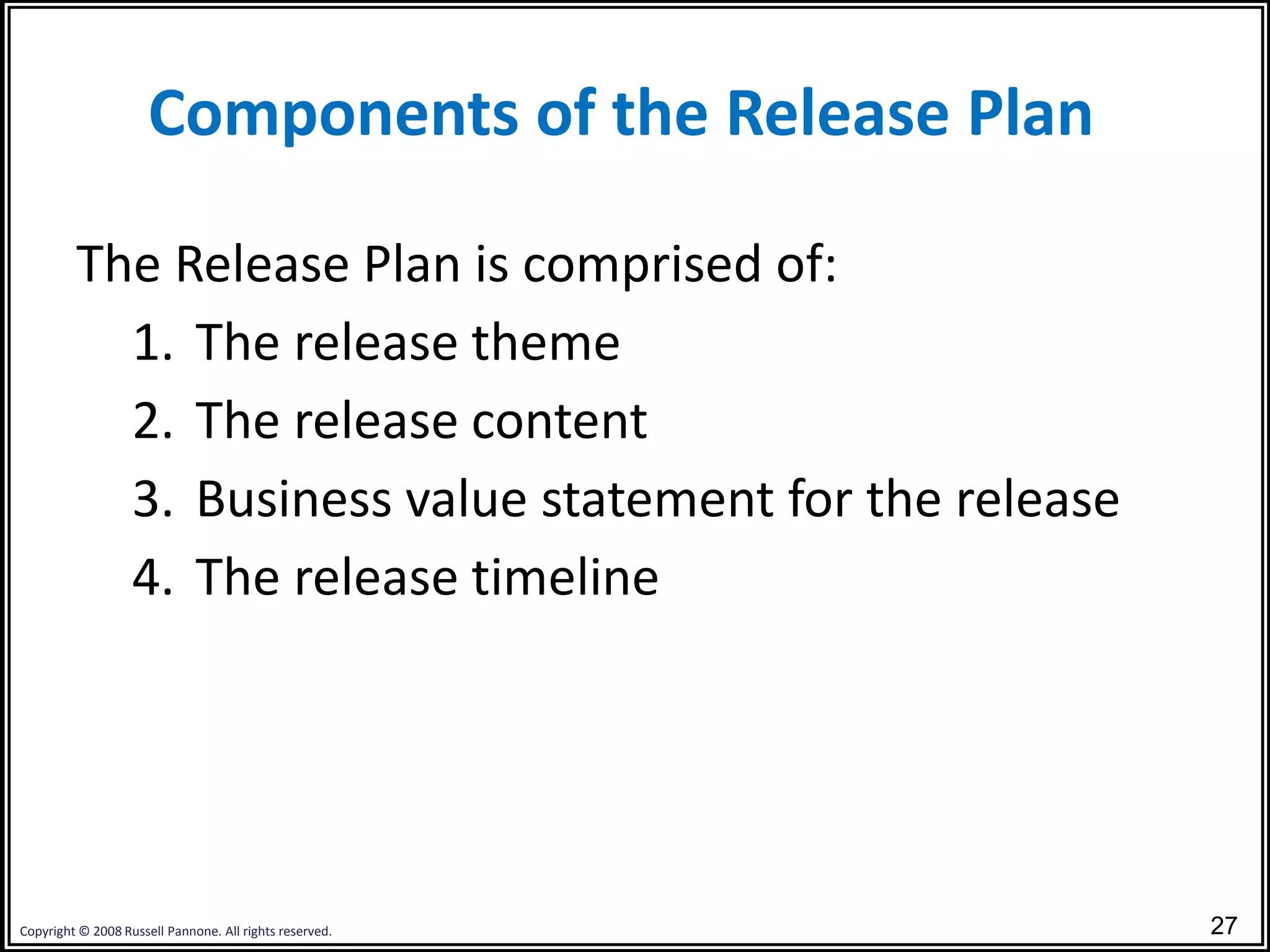 Components of the Release Plan

         The Release Plan is comprised of:
           1. The release theme
           2. The release content
           3. Business value statement for the release
           4. The release timeline




Copyright © 2008 Russell Pannone. All rights reserved.   27
 