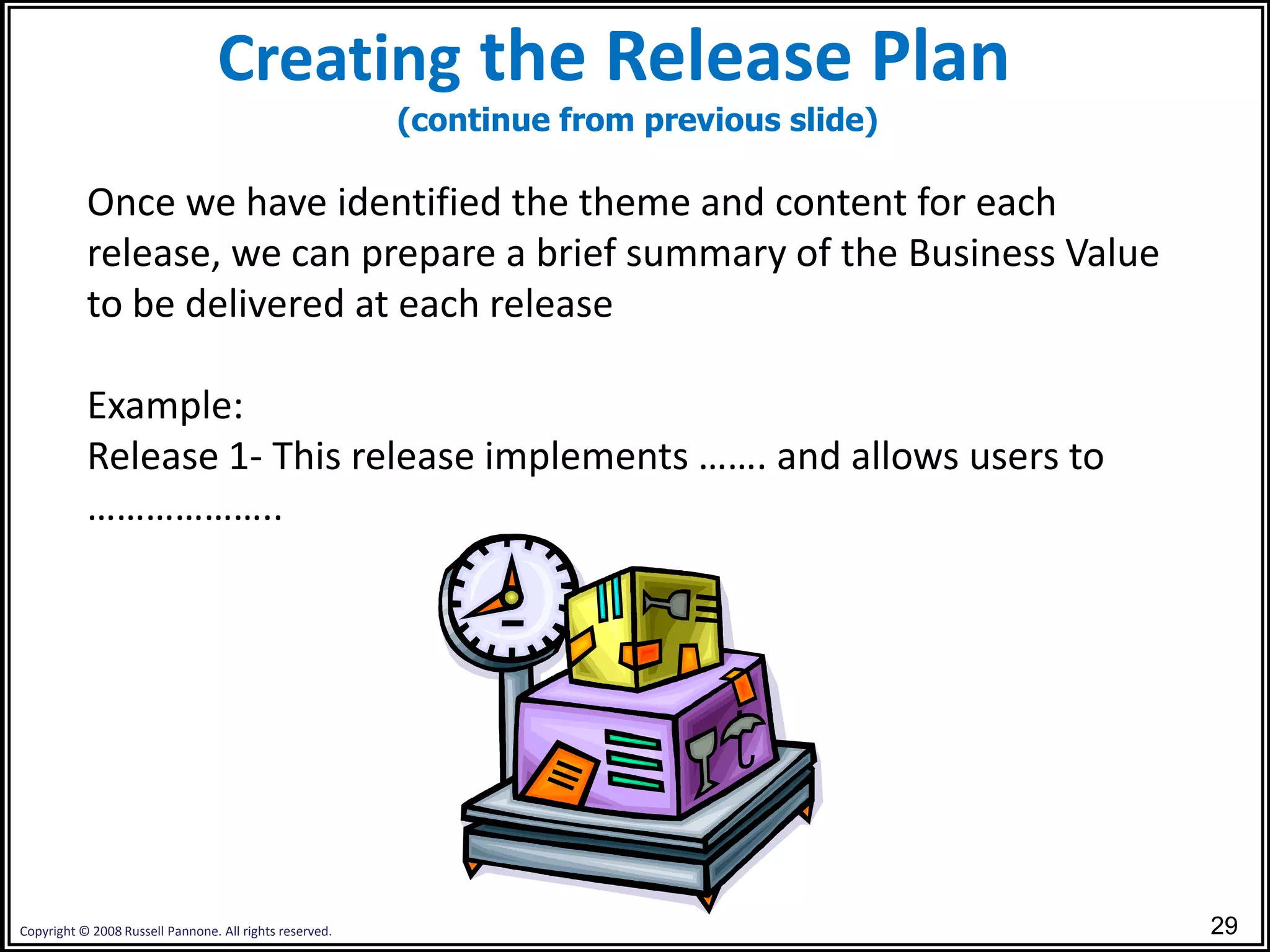 Creating the Release Plan
                                                         (continue from previous slide)

           Once we have identified the theme and content for each
           release, we can prepare a brief summary of the Business Value
           to be delivered at each release

           Example:
           Release 1- This release implements ……. and allows users to
           ………………..




Copyright © 2008 Russell Pannone. All rights reserved.                                    29
 