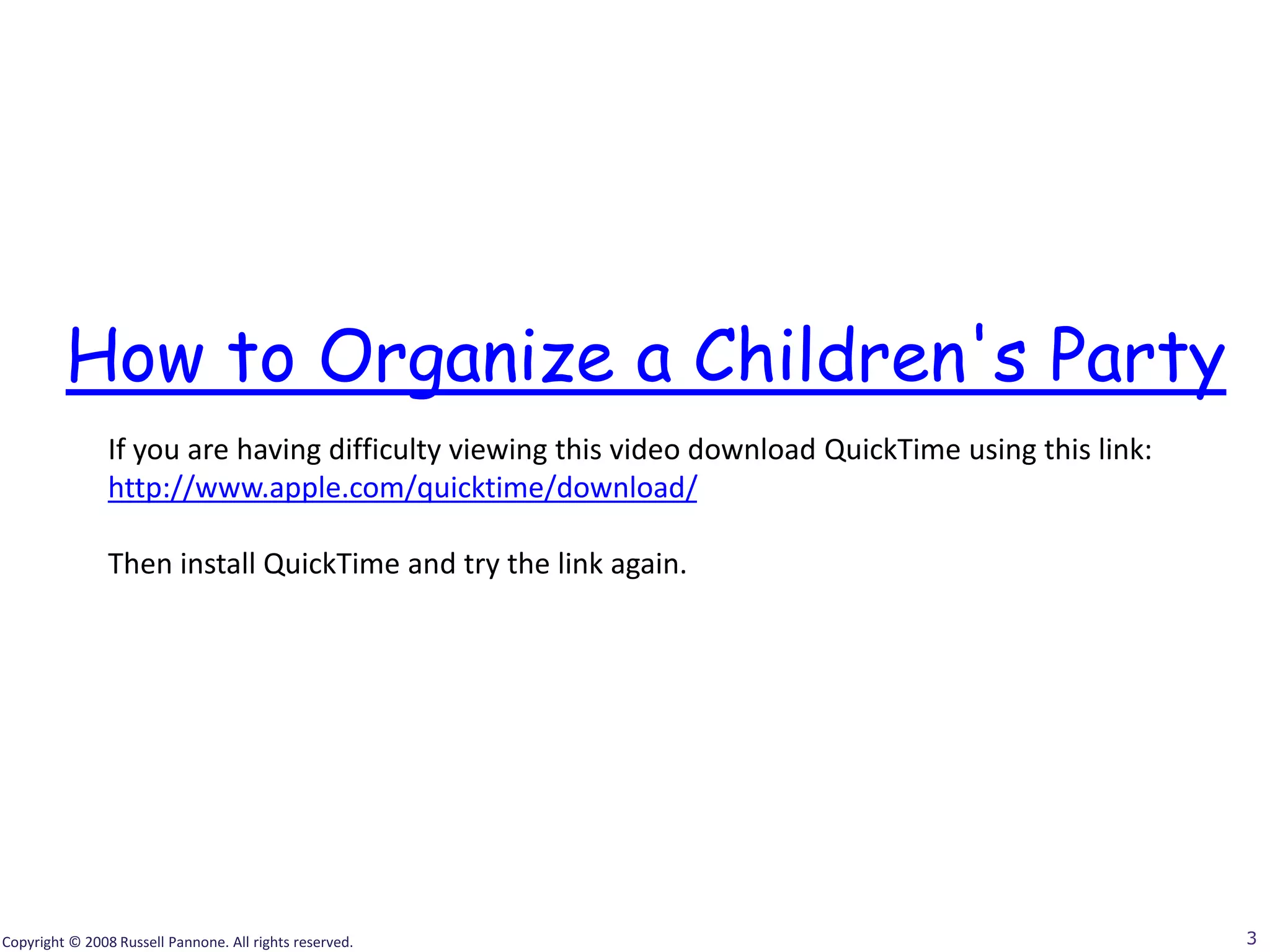 How to Organize a Children's Party
                If you are having difficulty viewing this video download QuickTime using this link:
                http://www.apple.com/quicktime/download/

                Then install QuickTime and try the link again.




Copyright © 2008 Russell Pannone. All rights reserved.                                                3
 