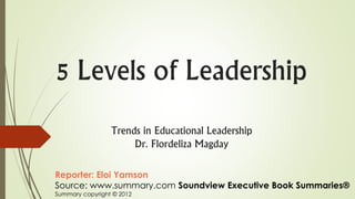 5 Levels of Leadership
Trends in Educational Leadership
Dr. Flordeliza Magday
Reporter: Eloi Yamson
Source: www.summary.com Soundview Executive Book Summaries®
Summary copyright © 2012
 