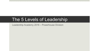 The 5 Levels of Leadership
Leadership Academy 2016 – Powerhouse Division
 