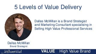 VALUE High Value Brand
Dallas McMillan
Brand Strategist
Dallas McMillan is a Brand Strategist
and Marketing Consultant specialising in
Selling High Value Professional Services
5 Levels of Value Delivery
 