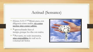 Actitud (Sensatez)
• Efesios 5:15-17 15 Mirad, pues, con
diligencia cómo andéis, no como
necios sino como sabios,
• 16 aprovechando bien el
tiempo, porque los días son malos.
• 17 Por tanto, no seáis insensatos,
sino entendidos de cuál sea la
voluntad del Señor.
 