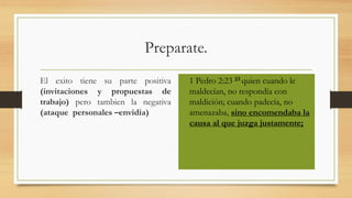 Preparate.
El exito tiene su parte positiva
(invitaciones y propuestas de
trabajo) pero tambien la negativa
(ataque personales –envidia)
• 1 Pedro 2:23 23 quien cuando le
maldecían, no respondía con
maldición; cuando padecía, no
amenazaba, sino encomendaba la
causa al que juzga justamente;
 