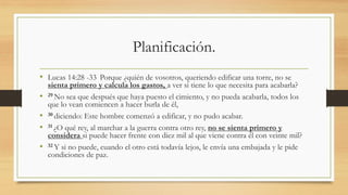 Planificación.
• Lucas 14:28 -33 Porque ¿quién de vosotros, queriendo edificar una torre, no se
sienta primero y calcula los gastos, a ver si tiene lo que necesita para acabarla?
• 29 No sea que después que haya puesto el cimiento, y no pueda acabarla, todos los
que lo vean comiencen a hacer burla de él,
• 30 diciendo: Este hombre comenzó a edificar, y no pudo acabar.
• 31 ¿O qué rey, al marchar a la guerra contra otro rey, no se sienta primero y
considera si puede hacer frente con diez mil al que viene contra él con veinte mil?
• 32 Y si no puede, cuando el otro está todavía lejos, le envía una embajada y le pide
condiciones de paz.
 