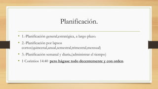Planificación.
• 1.-Planificación general,estratégica, a largo plazo.
• 2.-Planificación por lapsos
cortos(quincenal,anual,semestral,trimestral,mensual)
• 3.-Planificación semanal y diaria,(administrar el tiempo)
• 1 Corintios 14:40 pero hágase todo decentemente y con orden.
 