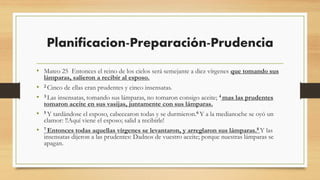 Planificacion-Preparación-Prudencia
• Mateo 25 Entonces el reino de los cielos será semejante a diez vírgenes que tomando sus
lámparas, salieron a recibir al esposo.
• 2 Cinco de ellas eran prudentes y cinco insensatas.
• 3 Las insensatas, tomando sus lámparas, no tomaron consigo aceite; 4 mas las prudentes
tomaron aceite en sus vasijas, juntamente con sus lámparas.
• 5 Y tardándose el esposo, cabecearon todas y se durmieron.6 Y a la medianoche se oyó un
clamor: !!Aquí viene el esposo; salid a recibirle!
• 7 Entonces todas aquellas vírgenes se levantaron, y arreglaron sus lámparas.8 Y las
insensatas dijeron a las prudentes: Dadnos de vuestro aceite; porque nuestras lámparas se
apagan.
 