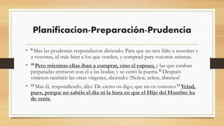 Planificacion-Preparación-Prudencia
• 9 Mas las prudentes respondieron diciendo: Para que no nos falte a nosotras y
a vosotras, id más bien a los que venden, y comprad para vosotras mismas.
• 10 Pero mientras ellas iban a comprar, vino el esposo; y las que estaban
preparadas entraron con él a las bodas; y se cerró la puerta.11 Después
vinieron también las otras vírgenes, diciendo: !!Señor, señor, ábrenos!
• 12 Mas él, respondiendo, dijo: De cierto os digo, que no os conozco.13 Velad,
pues, porque no sabéis el día ni la hora en que el Hijo del Hombre ha
de venir.
 