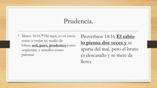 Prudencia.
• Mateo 10:16 16 He aquí, yo os envío
como a ovejas en medio de
lobos; sed, pues, prudentes como
serpientes, y sencillos como
palomas
Proverbios 14:16 El sabio
lo piensa dos veces y se
aparta del mal, pero el bruto
es descarado y se mete de
lleno.
 