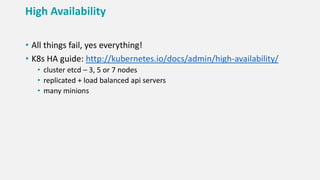 High Availability
• All things fail, yes everything!
• K8s HA guide: http://kubernetes.io/docs/admin/high-availability/
• cluster etcd – 3, 5 or 7 nodes
• replicated + load balanced api servers
• many minions
 