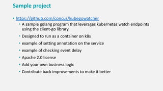 Sample project
• https://github.com/concur/kubegowatcher
• A sample golang program that leverages kubernetes watch endpoints
using the client-go library.
• Designed to run as a container on k8s
• example of setting annotation on the service
• example of checking event delay
• Apache 2.0 license
• Add your own business logic
• Contribute back improvements to make it better
 