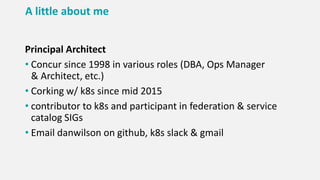 A little about me
Principal Architect
• Concur since 1998 in various roles (DBA, Ops Manager
& Architect, etc.)
• Corking w/ k8s since mid 2015
• contributor to k8s and participant in federation & service
catalog SIGs
• Email danwilson on github, k8s slack & gmail
 