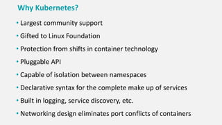 Why Kubernetes?
• Largest community support
• Gifted to Linux Foundation
• Protection from shifts in container technology
• Pluggable API
• Capable of isolation between namespaces
• Declarative syntax for the complete make up of services
• Built in logging, service discovery, etc.
• Networking design eliminates port conflicts of containers
 