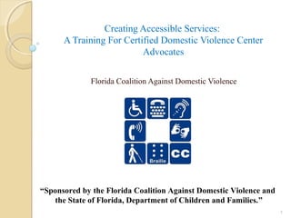 Creating Accessible Services:
A Training For Certified Domestic Violence Center
Advocates
Florida Coalition Against Domestic Violence
1
“Sponsored by the Florida Coalition Against Domestic Violence and
the State of Florida, Department of Children and Families.”
 