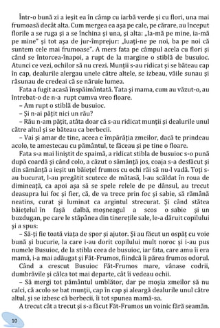 10
Într-o bună zi a ieşit ea în câmp cu iarbă verde şi cu flori, una mai
frumoasă decât alta. Cum mergea ea aşa pe cale, pe cărare, au început
florile a se ruga şi a se închina şi una, şi alta: „Ia-mă pe mine, ia-mă
pe mine” şi tot aşa de jur-împrejur: „luaţi-ne pe noi, ba pe noi că
suntem cele mai frumoase”. A mers fata pe câmpul acela cu flori şi
când se întorcea-înapoi, a rupt de la margine o stiblă de busuioc.
Atunci ce vezi, ochilor să nu crezi. Munţii s-au ridicat şi se băteau cap
în cap, dealurile alergau unele către altele, se izbeau, văile sunau şi
răsunau de credeai că se năruie lumea.
Fata a fugit acasă înspăimântată. Tata şi mama, cum au văzut-o, au
întrebat-o de n-a rupt cumva vreo floare.
– Am rupt o stiblă de busuioc.
– Şi n-ai păţit nici un rău?
– Rău n-am păţit, atâta doar că s-au ridicat munţii şi dealurile unul
către altul şi se băteau ca berbecii.
– Vai şi amar de tine, aceea e împărăţia zmeilor, dacă te prindeau
acolo, te amestecau cu pământul, te făceau şi pe tine o floare.
Fata s-a mai liniştit de spaimă, a ridicat stibla de busuioc s-o pună
după coardă şi când colo, a căzut o sămânţă jos, coaja s-a desfăcut şi
din sămânţă a ieşit un băieţel frumos cu ochi răi să nu-l vadă. Toţi s-
au bucurat, l-au pregătit scutece de mătasă, l-au scăldat în roua de
dimineaţă, ca apoi aşa să se spele relele de pe dânsul, au trecut
deasupra lui foc şi fier, că, de va trece prin foc şi sabie, să rămână
neatins, curat şi luminat ca argintul strecurat. Şi când stătea
băieţelul în faşă dalbă, moşneagul a scos o sabie şi un
buzdugan, pe care le stăpânea din tinereţile sale, le-a dăruit copilului
şi a spus:
– Să-ţi fie toată viaţa de spor şi ajutor. Şi au făcut un ospăţ cu voie
bună şi bucurie, la care i-au dorit copilului mult noroc şi i-au pus
numele Busuioc, de la stibla ceea de busuioc, iar fata, care amu îi era
mamă, i-a mai adăugat şi Făt-Frumos, fiindcă îi părea frumos odorul.
Când a crescut Busuioc Făt-Frumos mare, vânase codrii,
dumbrăvile şi călca tot mai departe, cât îi vedeau ochii.
– Să mergi tot pământul umblător, dar pe moşia zmeilor să nu
calci, că acolo se bat munţii, cap în cap şi aleargă dealurile unul către
altul, şi se izbesc că berbecii, îi tot spunea mamă-sa.
A trecut cât a trecut şi s-a făcut Făt-Frumos un voinic fără seamăn.
Право для безоплатного розміщення підручника в мережі Інтернет має
Міністерство освіти і науки України http://mon.gov.ua/ та Інститут модернізації змісту освіти https://imzo.gov.ua
 