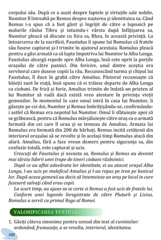 100
corpului său. După ce a auzit despre faptele și virtuțile sale nobile,
Numitor îl întreabă pe Remus despre nașterea și identitatea sa. Când
Remus i-a spus că a fost găsit și îngrijit de către o lupoaică pe
malurile râului Tibru și intuindu-i vârsta după înfățișarea sa,
Numitor pleacă să discute cu fiica sa, Rhea, în această privință. La
întoarcerea de la sacrificii, Faustulus îi spune lui Romulus că fratele
său fusese capturat și-l trimite în ajutorul acestuia. Romulus pleacă
pentru a găsi armată ca să lupte împotriva lui Numitor la Alba Longa.
Faustulus aleargă repede spre Alba Longa, însă este oprit la porțile
orașului de către paznici. Din fericire, unul dintre aceștia era
servitorul care dusese copiii la râu. Recunoscând turma și chipul lui
Faustulus, îl duce în grabă către Amulius. Păstorul recunoaște că
băieții sunt în viață, însă spune că ei trăiesc departe de Alba Longa
ca ciobani. De frică și furie, Amulius trimite de îndată un prieten al
lui Numitor să vadă dacă există vreo atestare în privința vieții
gemenilor. În momentul în care omul intră în casa lui Numitor, îi
găsește pe cei doi, Numitor și Remus îmbrățișându-se, confirmându-
i astfel că Remus era nepotul lui Numitor. Omul îi sfătuiește apoi să
se grăbească, pentru că Romulus mărșăluiește către oraș cu o armată
formată din cei care îl urau și se temeau de Amulius. Armata lui
Romulus era formată din 200 de bărbați. Remus incită cetățenii din
interiorul orașului să se revolte și în același timp Romulus atacă din
afară. Amulius, fără a face vreun demers pentru siguranța sa, din
confuzie totală, este capturat și ucis.
Crescuţi de Faustulus și nevasta sa, Romulus şi Remus au devenit
mai târziu liderii unei trupe de tineri ciobani războinici.
După ce au aflat adevărata lor identitate, ei au atacat oraşul Alba
Longa, l-au ucis pe maleficul Amulius şi l-au repus pe tron pe bunicul
lor. După aceea gemenii au decis să întemeieze un oraș pe locul in care
fuseseră salvaţi când erau copii.
La scurt timp, au ajuns sa se certe si Remus a fost ucis de fratele lui.
Conform unei legende înregistrate de către Plutarh şi Livius,
Romulus a servit ca primul Rege al Romei.
1. Găsiți câteva sinonime pentru sensul din text al cuvintelor:
ordonând, frumusețe, a se revolta, interiorul, identitatea.
Право для безоплатного розміщення підручника в мережі Інтернет має
Міністерство освіти і науки України http://mon.gov.ua/ та Інститут модернізації змісту освіти https://imzo.gov.ua
 