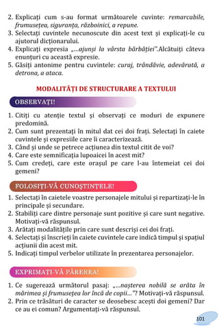 101
2. Explicați cum s-au format următoarele cuvinte: remarcabile,
frumusețea, siguranța, războinici, a repune.
3. Selectați cuvintele necunoscute din acest text și explicați-le cu
ajutorul dicționarului.
4. Explicați expresia „…ajunși la vârsta bărbăției”.Alcătuiți câteva
enunțuri cu această expresie.
5. Găsiți antonime pentru cuvintele: curaj, trândăvie, adevărată, a
detrona, a ataca.
MODALITĂȚI DE STRUCTURARE A TEXTULUI
1. Citiți cu atenție textul și observați ce moduri de expunere
predomină.
2. Cum sunt prezentați în mitul dat cei doi frați. Selectați în caiete
cuvintele și expresiile care îi caracterizează.
3. Când și unde se petrece acțiunea din textul citit de voi?
4. Care este semnificația lupoaicei în acest mit?
5. Cum credeți, care este orașul pe care l-au întemeiat cei doi
gemeni?
1. Selectați în caietele voastre personajele mitului și repartizați-le în
principale și secundare.
2. Stabiliți care dintre personaje sunt pozitive și care sunt negative.
Motivați-vă răspunsul.
3. Arătați modalitățile prin care sunt descriși cei doi frați.
4. Selectați și înscrieți în caiete cuvintele care indică timpul și spațiul
acțiunii din acest mit.
5. Indicați timpul verbelor utilizate în prezentarea personajelor.
1. Ce sugerează următorul pasaj: „…nașterea nobilă se arăta în
mărimea și frumusețea lor încă de copii…”? Motivați-vă răspunsul.
2. Prin ce trăsături de caracter se deosebesc acești doi gemeni? Dar
ce au ei comun? Argumentați-vă răspunsul.
Право для безоплатного розміщення підручника в мережі Інтернет має
Міністерство освіти і науки України http://mon.gov.ua/ та Інститут модернізації змісту освіти https://imzo.gov.ua
 