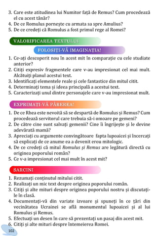 102
3. Care este atitudinea lui Numitor față de Remus? Cum procedează
el cu acest tânăr?
4. De ce Romulus pornește cu armata sa spre Amulius?
5. De ce credeți că Romulus a fost primul rege al Romei?
1. Ce-ați descoperit nou în acest mit în comparație cu cele studiate
anterior?
2. Citiți expresiv fragmentele care v-au impresionat cel mai mult.
Alcătuiți planul acestui text.
3. Identificați elementele reale și cele fantastice din mitul citit.
4. Determinați tema și ideea principală a acestui text.
5. Caracterizați unul dintre personajele care v-au impresionat mult.
1. De ce Rhea este nevoită să se despartă de Romulus și Remus? Cum
procedează servitorul care trebuia să-i omoare pe gemeni?
2. De către cine sunt salvați gemenii? Cine îi îngrijește și le devine
adevărată mamă?
3. Apreciați cu argumente convingătoare fapta lupoaicei și încercați
să explicați de ce anume ea a devenit erou mitologic.
4. De ce credeți că mitul Romulus și Remus are legătură directă cu
originea poporului român?
5. Ce v-a impresionat cel mai mult în acest mit?
1. Rezumați conținutul mitului citit.
2. Realizați un mic text despre originea poporului român.
3. Citiți și alte mituri despre originea poporului nostru și discutați-
le în clasă.
4. Documentați-vă din variate izvoare și spuneți în ce țări din
vecinătatea Ucrainei se află monumentul lupoaicei și al lui
Romulus și Remus.
5. Efectuați un desen în care să prezentați un pasaj din acest mit.
6. Citiți și alte mituri despre întemeierea Romei.
Право для безоплатного розміщення підручника в мережі Інтернет має
Міністерство освіти і науки України http://mon.gov.ua/ та Інститут модернізації змісту освіти https://imzo.gov.ua
 