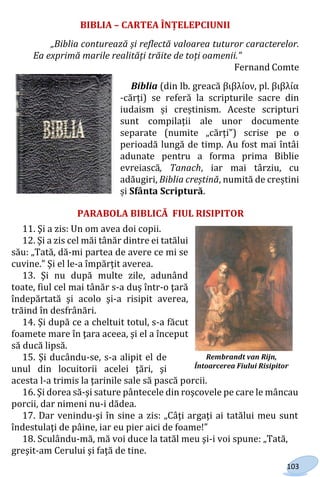 103
BIBLIA – CARTEA ÎNȚELEPCIUNII
„Biblia conturează și reflectă valoarea tuturor caracterelor.
Ea exprimă marile realități trăite de toți oamenii.”
Fernand Comte
Biblia (din lb. greacă βιβλίον, pl. βιβλία
-cărți) se referă la scripturile sacre din
iudaism și creștinism. Aceste scripturi
sunt compilații ale unor documente
separate (numite „cărți”) scrise pe o
perioadă lungă de timp. Au fost mai întâi
adunate pentru a forma prima Biblie
evreiască, Tanach, iar mai târziu, cu
adăugiri, Biblia creștină, numită de creștini
și Sfânta Scriptură.
PARABOLA BIBLICĂ FIUL RISIPITOR
11. Şi a zis: Un om avea doi copii.
12. Şi a zis cel măi tânăr dintre ei tatălui
său: „Tată, dă-mi partea de avere ce mi se
cuvine.” Şi el le-a împărţit averea.
13. Şi nu după multe zile, adunând
toate, fiul cel mai tânăr s-a duş într-o ţară
îndepărtată şi acolo şi-a risipit averea,
trăind în desfrânări.
14. Şi după ce a cheltuit totul, s-a făcut
foamete mare în ţara aceea, şi el a început
să ducă lipsă.
15. Şi ducându-se, s-a alipit el de
unul din locuitorii acelei ţări, şi
acesta l-a trimis la ţarinile sale să pască porcii.
16. Şi dorea să-şi sature pântecele din roşcovele pe care le mâncau
porcii, dar nimeni nu-i dădea.
17. Dar venindu-şi în sine a zis: „Câţi argaţi ai tatălui meu sunt
îndestulaţi de pâine, iar eu pier aici de foame!”
18. Sculându-mă, mă voi duce la tatăl meu şi-i voi spune: „Tată,
greşit-am Cerului şi faţă de tine.
Rembrandt van Rijn,
Întoarcerea Fiului Risipitor
Право для безоплатного розміщення підручника в мережі Інтернет має
Міністерство освіти і науки України http://mon.gov.ua/ та Інститут модернізації змісту освіти https://imzo.gov.ua
 